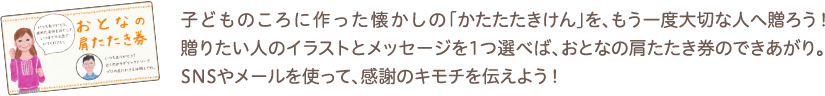 子どものころに作った懐かしの「かたたたきけん」を、もう一度大切な人へ贈ろう！贈りたい人のイラストとメッセージを1つ選べば、おとなの肩たたき券のできあがり。SNSやメールを使って、感謝のキモチを伝えよう！