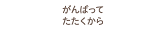 がんばってたたくから