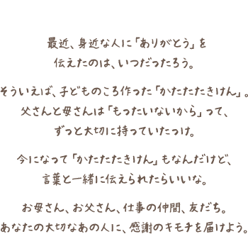 最近、身近な人に「ありがとう」を伝えたのは、いつだったろう。そういえば、子どものころ作った「かたたたきけん」。父さんと母さんは「もったいないから」って、ずっと大切に持っていたっけ。今になって「かたたたきけん」もなんだけど、言葉と一緒に伝えられたらいいな。お母さん、お父さん、仕事の仲間、友だち。あなたの大切なあの人に、感謝のキモチを届けよう。